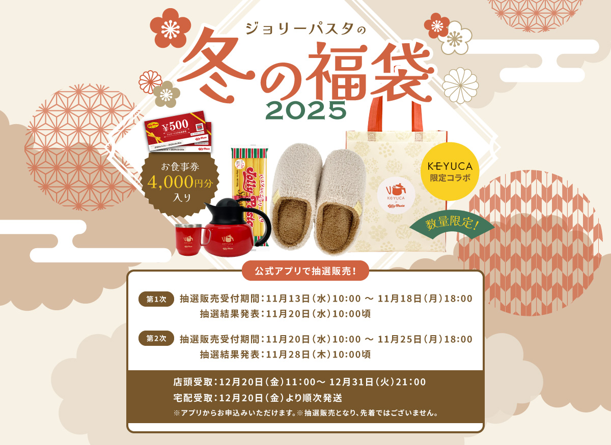 ジョリーパスタの冬の福袋2025 数量限定！5,000円（税込）お食事券4,000円分入り 公式アプリで抽選販売！ 【第1次】抽選販売受付期間：11月13日（水）10:00 ～ 11月18日（月）18:00 / 抽選結果発表：11月20日（水）10:00頃【第2次】抽選販売受付期間：11月20日（水）10:00 ～ 11月25日（月）18:00 / 抽選結果発表：11月28日（木）10:00頃 店頭お渡し・宅配開始：12月20日（金）～ 12月31日（火）