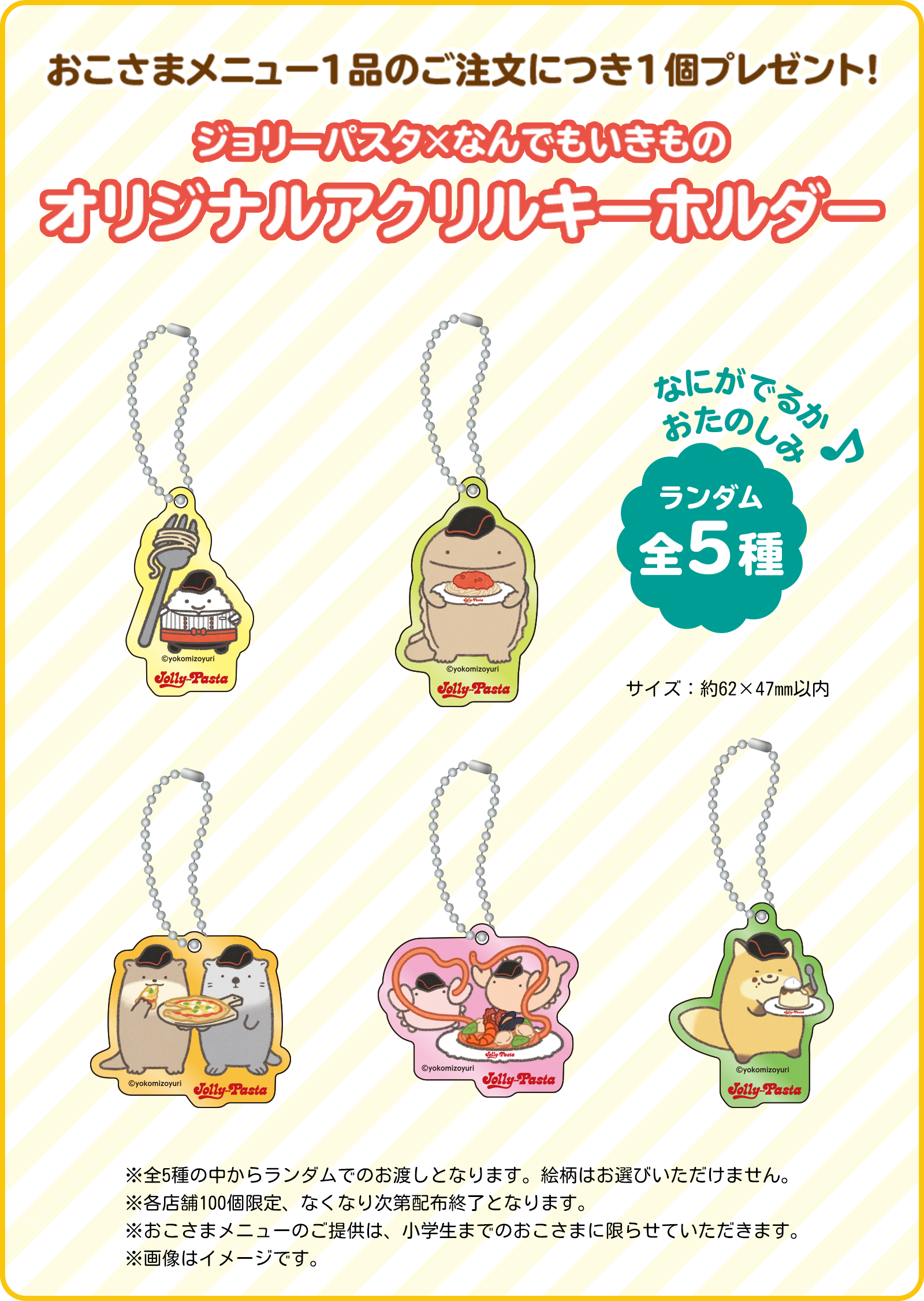 おこさまメニュー1品のご注文につき1個プレゼント！ジョリーパスタ×なんでもいきものオリジナルアクリルキーホルダー　なにがでるかおたのしみ♪ランダム全5種。　※全5種の中からランダムでのお渡しとなります。絵柄はお選びいただけません。※各店舗100個限定、なくなり次第配布終了となります。※おこさまメニューのご提供は、小学生までのおこさまに限らせていただきます。※画像はイメージです。